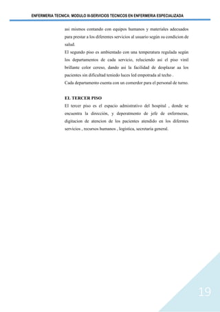 ENFERMERIA TECNICA: MODULO III-SERVICIOS TECNICOS EN ENFERMERIA ESPECIALIZADA
19
asi mismos contando con equipos humanos y materiales adecuados
para prestar a los diferentes servicios al usuario según su condicion de
salud.
El segundo piso es ambientado con una temperatura regulada según
los departamentos de cada servicio, reluciendo asi el piso vinil
brillante color cereso, dando asi la facilidad de desplazar aa los
pacientes sin dificultad teniedo luces led empotrada al techo .
Cada departamento cuenta con un comerdor para el personal de turno.
EL TERCER PISO
El tercer piso es el espacio admistrativo del hospital , donde se
encuentra la direcciòn, y deperatmento de jefe de enfermeras,
digitacion de atencion de los pacientes atendido en los diferntes
servicios , recursos humanos , logistica, secretaria general.
 
