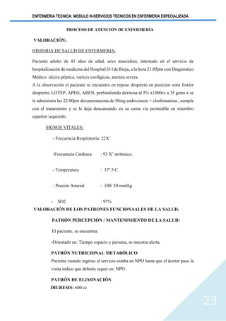 ENFERMERIA TECNICA: MODULO III-SERVICIOS TECNICOS EN ENFERMERIA ESPECIALIZADA
23
PROCESO DE ATENCIÓN DE ENFERMERÍA
VALORACIÓN:
HISTORIA DE SALUD DE ENFERMERIA:
Paciente adulto de 43 años de edad, sexo masculino, internado en el servicio de
hospitalización de medicina del Hospital II-1de Rioja, a la hora 21:05pm con Diagnóstico
Médico: ulcera péptica, varices esofágicas, anemia severa.
A la observación el paciente se encuentra en reposo despierto en posición semi fowler
despierto, LOTEP, APEG, AREN, perfundiendo dextrosa al 5% x1000cc a 35 gotas x se
le administra las 22:00pm dexamentazona de 50mg endovenoso + clorfenamina , cumple
con el tratamiento y se le deja descansando en su cama vía permeable en miembro
superior izquierdo.
SIGNOS VITALES:
- Frecuencia Respiratoria: 22X´
-Frecuencia Cardiaca : 93 X’ arrítmico.
- Temperatura : 37º.5 C.
- Presión Arterial : 100/ 50 mmHg.
- SO2 : 97%
VALORACIÓN DE LOS PATRONES FUNCIONAALES DE LA SALUD.
PATRÓN PERCEPCIÓN / MANTENIMIENTO DE LA SALUD:
El paciente, se encuentra:
-Orientado en: Tiempo espacio y persona, se muestra alerta.
PATRÓN NUTRICIONAL METABÓLICO
Paciente cuando ingreso al servicio estaba en NPO hasta que el doctor paso la
visita indico que debería seguir en NPO .
PATRÓN DE ELIMINACIÓN
DIURESIS: 600 cc
 