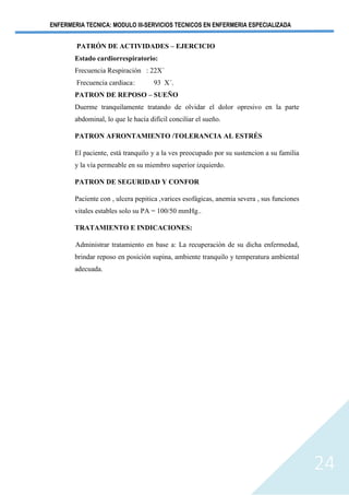 ENFERMERIA TECNICA: MODULO III-SERVICIOS TECNICOS EN ENFERMERIA ESPECIALIZADA
24
PATRÓN DE ACTIVIDADES – EJERCICIO
Estado cardiorrespiratorio:
Frecuencia Respiración : 22X´
Frecuencia cardiaca: 93 X´.
PATRON DE REPOSO – SUEÑO
Duerme tranquilamente tratando de olvidar el dolor opresivo en la parte
abdominal, lo que le hacía difícil conciliar el sueño.
PATRON AFRONTAMIENTO /TOLERANCIA AL ESTRÉS
El paciente, está tranquilo y a la ves preocupado por su sustencion a su familia
y la vía permeable en su miembro superior izquierdo.
PATRON DE SEGURIDAD Y CONFOR
Paciente con , ulcera pepitica ,varices esofágicas, anemia severa , sus funciones
vitales estables solo su PA = 100/50 mmHg..
TRATAMIENTO E INDICACIONES:
Administrar tratamiento en base a: La recuperación de su dicha enfermedad,
brindar reposo en posición supina, ambiente tranquilo y temperatura ambiental
adecuada.
 