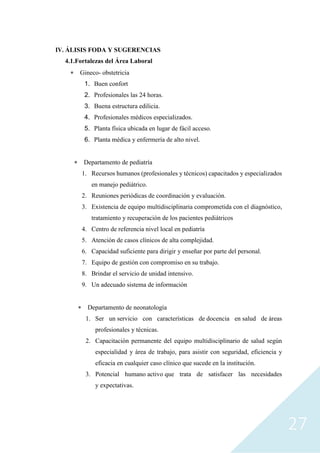 27
IV. ÁLISIS FODA Y SUGERENCIAS
4.1.Fortalezas del Área Laboral
 Gineco- obstetricia
1. Buen confort
2. Profesionales las 24 horas.
3. Buena estructura edilicia.
4. Profesionales médicos especializados.
5. Planta física ubicada en lugar de fácil acceso.
6. Planta médica y enfermería de alto nivel.
 Departamento de pediatría
1. Recursos humanos (profesionales y técnicos) capacitados y especializados
en manejo pediátrico.
2. Reuniones periódicas de coordinación y evaluación.
3. Existencia de equipo multidisciplinaria comprometida con el diagnóstico,
tratamiento y recuperación de los pacientes pediátricos
4. Centro de referencia nivel local en pediatría
5. Atención de casos clínicos de alta complejidad.
6. Capacidad suficiente para dirigir y enseñar por parte del personal.
7. Equipo de gestión con compromiso en su trabajo.
8. Brindar el servicio de unidad intensivo.
9. Un adecuado sistema de información
 Departamento de neonatología
1. Ser un servicio con características de docencia en salud de áreas
profesionales y técnicas.
2. Capacitación permanente del equipo multidisciplinario de salud según
especialidad y área de trabajo, para asistir con seguridad, eficiencia y
eficacia en cualquier caso clínico que sucede en la institución.
3. Potencial humano activo que trata de satisfacer las necesidades
y expectativas.
 