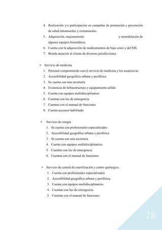 28
4. Realización y/o participación en campañas de promoción y prevención
de salud intramurales y extramurales.
5. Adquisición, mejoramiento y remodelación de
algunos equipos biomédicos.
6. Cuenta con la adquisición de medicamentos de bajo costo y del SIS.
7. Brinda atención al cliente de diversas jurisdicciones
 Servicio de medicina
1. Personal comprometido con el servicio de medicina y los usuarios/as
2. Accesibilidad geográfica urbana y periférica
3. Se cuenta con una secretaria
4. Existencia de Infraestructura y equipamiento sólido
5. Cuenta con equipos multidisciplinarios
6. Cuentan con luz de emergencia
7. Cuentan con el manual de funciones
8. Cuenta ascensor habilitado
 Servicio de cirugía
1. Se cuenta con profesionales especializados
2. Accesibilidad geográfica urbana y periférica
3. Se cuenta con una secretaria
4. Cuenta con equipos multidisciplinarios.
5. Cuentan con luz de emergencia
6. Cuentan con el manual de funciones
 Servicio de central de esterilización y centro quirúrgico.
1. Cuenta con profesionales especializados
2. Accesibilidad geográfica urbana y periférica.
3. Cuenta con equipos multidisciplinarios.
4. Cuentan con luz de emergencia.
5. Cuentan con el manual de funciones
 