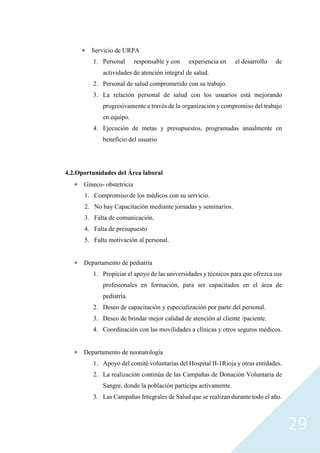 29
 Servicio de URPA
1. Personal responsable y con experiencia en el desarrollo de
actividades de atención integral de salud.
2. Personal de salud comprometido con su trabajo.
3. La relación personal de salud con los usuarios está mejorando
progresivamente a través de la organización y compromiso del trabajo
en equipo.
4. Ejecución de metas y presupuestos, programadas anualmente en
beneficio del usuario
4.2.Oportunidades del Área laboral
 Gineco- obstetricia
1. Compromiso de los médicos con su servicio.
2. No hay Capacitación mediante jornadas y seminarios.
3. Falta de comunicación.
4. Falta de presupuesto
5. Falta motivación al personal.
 Departamento de pediatría
1. Propiciar el apoyo de las universidades y técnicos para que ofrezca sus
profesionales en formación, para ser capacitados en el área de
pediatría.
2. Deseo de capacitación y especialización por parte del personal.
3. Deseo de brindar mejor calidad de atención al cliente /paciente.
4. Coordinación con las movilidades a clínicas y otros seguros médicos.
 Departamento de neonatología
1. Apoyo del comité voluntarias del Hospital II-1Rioja y otras entidades.
2. La realización continúa de las Campañas de Donación Voluntaria de
Sangre, donde la población participa activamente.
3. Las Campañas Integrales de Salud que se realizan durante todo el año.
 