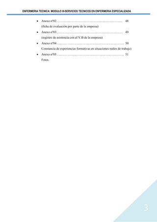 ENFERMERIA TECNICA: MODULO III-SERVICIOS TECNICOS EN ENFERMERIA ESPECIALIZADA
3
• Anexo nº02 …………………………………………………….. 48
(ficha de evaluación por parte de la empresa)
• Anexo nº03……………………………………………………… 49
(registro de asistencia con el V.B de la empresa)
• Anexo nº04………………………………………………………. 50
Constancia de experiencias formativas en situaciones reales de trabajo)
• Anexo nº05………………………………………………………. 51
Fotos.
 