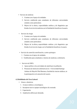 30
 Servicio de medicina
1. Cuentan con el apoyo de entidades
2. Servicio establecido para estudiantes de diferentes universidades
estatales como particulares.
3. Mejora de la oferta y especialidades médicas y de diagnóstico que
brinda el servicio de medicina con la finalidad de beneficiar al usuario.
 Servicio de cirugía
1. Cuentan con el apoyo de entidades
2. Servicio establecido para estudiantes de diferentes universidades
estatales como particulares.
3. Mejora de la oferta y especialidades médicas y de diagnóstico que
brinda el servicio de cirugía con la finalidad de beneficiar al usuario.
 Servicio de central de esterilización y centro quirúrgico
1. Cuentan con el apoyo de entidades.
2. Establecidos para estudiantes e internos de medicina y enfermería.
 Servicio de URPA
1. Apoyo político a las actividades de salud hacia la población.
2. Presencia de interna de enfermería de la ―Universidad Santiago
Antúnez de Mayolo‖ filial Barranca, facultad de ciencias médicas, en
la participación en la atención del usuario.
4.3.Debilidades del Área Laboral
 Gineco- obstetricia
1. Avances médicos y tecnológicos.
2. Incorporar nuevos equipos tecnológicos de avanzada.
3. Capacitación
4. Ampliación edilicia por demanda.
 