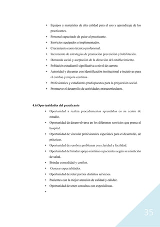 35
 Equipos y materiales de alta calidad para el uso y aprendizaje de los
practicantes.
 Personal capacitado de guiar al practicante.
 Servicios equipados e implementados.
 Crecimiento como técnico profesional.
 Incremento de estrategias de promoción prevención y habilitación.
 Demanda social y aceptación de la dirección del establecimiento.
 Población estudiantil significativa a nivel de carrera
 Autoridad y docentes con identificación institucional e inciativas para
el cambio y mejora continua .
 Profesionales y estudiantes predispuestos para la proyección social.
 Promueve el desarrollo de actividades extracurriculares.
4.6.Oportunidades del practicante
 Oportunidad a realiza procedimientos aprendidos en su centro de
estudio.
 Oportunidad de desenvolverse en los diferentes servicios que presta el
hospital.
 Oportunidad de vincular profesionales especiales para el desarrollo, de
prácticas.
 Oportunidad de resolver problemas con claridad y facilidad.
 Oportunidad de brindar apoyo continuo a pacientes según su condición
de salud.
 Brindar comodidad y confort.
 Generar especialidades.
 Oportunidad de rotar por los distintos servicios.
 Pacientes con la mejor atención de calidad y calidez.
 Oportunidad de tener consultas con especialistas.

 