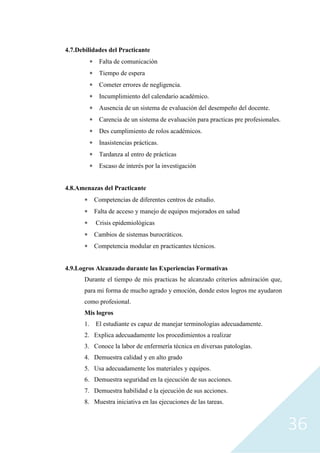 36
4.7.Debilidades del Practicante
 Falta de comunicación
 Tiempo de espera
 Cometer errores de negligencia.
 Incumplimiento del calendario académico.
 Ausencia de un sistema de evaluación del desempeño del docente.
 Carencia de un sistema de evaluación para practicas pre profesionales.
 Des cumplimiento de rolos académicos.
 Inasistencias prácticas.
 Tardanza al entro de prácticas
 Escaso de interés por la investigación
4.8.Amenazas del Practicante
 Competencias de diferentes centros de estudio.
 Falta de acceso y manejo de equipos mejorados en salud
 Crisis epidemiológicas
 Cambios de sistemas burocráticos.
 Competencia modular en practicantes técnicos.
4.9.Logros Alcanzado durante las Experiencias Formativas
Durante el tiempo de mis practicas he alcanzado criterios admiración que,
para mi forma de mucho agrado y emoción, donde estos logros me ayudaron
como profesional.
Mis logros
1. El estudiante es capaz de manejar terminologías adecuadamente.
2. Explica adecuadamente los procedimientos a realizar
3. Conoce la labor de enfermería técnica en diversas patologías.
4. Demuestra calidad y en alto grado
5. Usa adecuadamente los materiales y equipos.
6. Demuestra seguridad en la ejecución de sus acciones.
7. Demuestra habilidad e la ejecución de sus acciones.
8. Muestra iniciativa en las ejecuciones de las tareas.
 