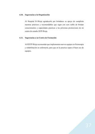 37
4.10. Sugerencias a la Organización
Al Hospital II-1Rioja agradecerle por bríndanos su apoyo de cumplirán
nuestras prácticas y recomendables que sigan con acto noble de brindar
conocimientos y capacidades practicas a las próximas promociones de mi
centro de estudio ISTP-Rioja.
4.11. Sugerencias a su Centro de Formación
Al IESTP-Rioja recomendar que implementen nuevos equipos en fisioterapia
y rehabilitación en enfermería, para que en la practica sepan el buen uso de
equipos.
 
