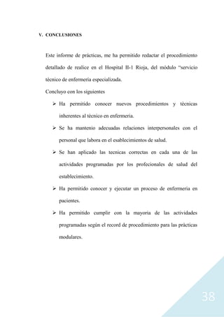 38
V. CONCLUSIONES
Este informe de prácticas, me ha permitido redactar el procedimiento
detallado de realice en el Hospital II-1 Rioja, del módulo “servicio
técnico de enfermería especializada.
Concluyo con los siguientes
➢ Ha permitido conocer nuevos procedimientos y tècnicas
inherentes al tècnico en enfermeria.
➢ Se ha mantenio adecuadas relaciones interpersonales con el
personal que labora en el esablecimientos de salud.
➢ Se han aplicado las tecnicas correctas en cada una de las
actividades programadas por los profecionales de salud del
establecimiento.
➢ Ha permitido conocer y ejecutar un proceso de enfermeria en
pacientes.
➢ Ha permitido cumplir con la mayoria de las actividades
programadas segùn el record de procedimiento para las pràcticas
modulares.
 