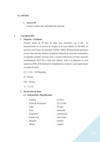 39
VI. ANEXOS
• Anexo nº01
CASO CLINICO DE APENDICITIS AGUDA
I. VALORACIÓN
1. Situación – Problema
Paciente adulto de 39 años de edad, sexo masculino, con 4 días de
hospitalización en el servicio de cirugía, en la cama número 01 del HGJ, en
posición semi Fouler. Se encuentra LOTEP, AREG. Presenta herida quirúrgica
en fosa ilíaca derecha cubierta con apósitos húmedos de secreción serohemático
en pequeña cantidad, mucosas secas y sistema endovenoso en brazo izquierdo
transfundiendo NaCl 9% a 15gts./min. Refiere dolor a la palpación en zona
operatoria (FID), dificultad para la deambulación, insomnio y preocupación por
su estado de salud.
F.V.: P/A = 110/70mmHg.;
P = 60/min.;
F/R = 20/min.;
T° = 37.5°C
2. Recolección de datos
2.1. Información e Identificación
- Nombre : G CH G.
- Fecha de nacimiento : 22/12/1964
- Edad : 39 años
- Sexo : masculino
- Ocupación : construcción
- Estado civil : conviviente
- Religión : católica
- Idioma : español
 