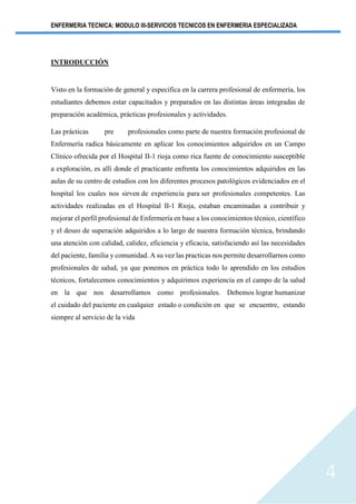 ENFERMERIA TECNICA: MODULO III-SERVICIOS TECNICOS EN ENFERMERIA ESPECIALIZADA
4
INTRODUCCIÓN
Visto en la formación de general y especifica en la carrera profesional de enfermería, los
estudiantes debemos estar capacitados y preparados en las distintas áreas integradas de
preparación académica, prácticas profesionales y actividades.
Las prácticas pre profesionales como parte de nuestra formación profesional de
Enfermería radica básicamente en aplicar los conocimientos adquiridos en un Campo
Clínico ofrecida por el Hospital II-1 rioja como rica fuente de conocimiento susceptible
a exploración, es allí donde el practicante enfrenta los conocimientos adquiridos en las
aulas de su centro de estudios con los diferentes procesos patológicos evidenciados en el
hospital los cuales nos sirven de experiencia para ser profesionales competentes. Las
actividades realizadas en el Hospital II-1 Rioja, estaban encaminadas a contribuir y
mejorar el perfil profesional de Enfermería en base a los conocimientos técnico, científico
y el deseo de superación adquiridos a lo largo de nuestra formación técnica, brindando
una atención con calidad, calidez, eficiencia y eficacia, satisfaciendo así las necesidades
del paciente, familia y comunidad. A su vez las practicas nos permite desarrollarnos como
profesionales de salud, ya que ponemos en práctica todo lo aprendido en los estudios
técnicos, fortalecemos conocimientos y adquirimos experiencia en el campo de la salud
en la que nos desarrollamos como profesionales. Debemos lograr humanizar
el cuidado del paciente en cualquier estado o condición en que se encuentre, estando
siempre al servicio de la vida
 