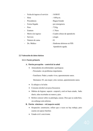 40
- Fecha de ingreso al servicio : 16/08/03
- Hora : 4:00 p.m.
- Procedencia : Bagua Grande
- Forma llegada : por emergencia
- Peso : 72.Kg.
- Estatura : 1.70cm
- Motivo de ingreso : Cuadro clínico de apendicitis
- Servicio : cirugía
- Número de cama : 01
- Dx. Médico : Síndrome doloroso en FID.
Apendicitis aguda.
2.2 Valoración de datos básicos
2.2.1. Fuente primaria
A. Patrón percepción – control de la salud
• Antecedentes de enfermedad y quirúrgicas
- Personales: sin problemas importantes.
- Familiares: Padre y madre vivos, aparentemente sanos.
Hermanos: 03, una mujer y dos varones, aparentemente sanos.
• Es alérgico a la leche
• Consume alcohol con poca frecuencia
• Hábitos de higiene: aspecto corporal y oral en buen estado, baño
diario, uñas recortadas en manos y pies.
• Refiere conocer sobre su patología, causas. Dice que se cuida bien,
sin embargo está enfermo.
B. Patrón relaciones – rol (aspecto social)
• Ocupación: constructor, refiere que a veces no hay trabajo, pero
cuenta con apoyo familiar.
• Estado civil: conviviente
 