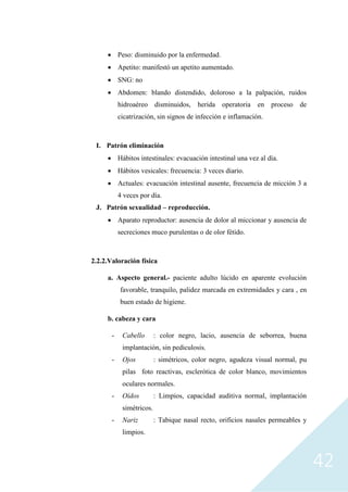 42
• Peso: disminuido por la enfermedad.
• Apetito: manifestó un apetito aumentado.
• SNG: no
• Abdomen: blando distendido, doloroso a la palpación, ruidos
hidroaéreo disminuidos, herida operatoria en proceso de
cicatrización, sin signos de infección e inflamación.
I. Patrón eliminación
• Hábitos intestinales: evacuación intestinal una vez al día.
• Hábitos vesicales: frecuencia: 3 veces diario.
• Actuales: evacuación intestinal ausente, frecuencia de micción 3 a
4 veces por día.
J. Patrón sexualidad – reproducción.
• Aparato reproductor: ausencia de dolor al miccionar y ausencia de
secreciones muco purulentas o de olor fétido.
2.2.2.Valoración física
a. Aspecto general.- paciente adulto lúcido en aparente evolución
favorable, tranquilo, palidez marcada en extremidades y cara , en
buen estado de higiene.
b. cabeza y cara
- Cabello : color negro, lacio, ausencia de seborrea, buena
implantación, sin pediculosis.
- Ojos : simétricos, color negro, agudeza visual normal, pu
pilas foto reactivas, esclerótica de color blanco, movimientos
oculares normales.
- Oídos : Limpios, capacidad auditiva normal, implantación
simétricos.
- Nariz : Tabique nasal recto, orificios nasales permeables y
limpios.
 