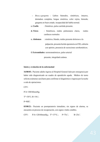 43
- Boca y garganta : Labios húmedos, simétricos, intactos,
dentadura completa, lengua simétrica, color rojiza, húmeda;
garganta en buen estado, incapacidad del habla normal.
c. Cuello : Simétrico, pulso carótida presente.
d. Tórax : Simétricos, ruidos pulmonares claros, ruidos
cardiacos normales
e. Abdomen : simétrico, blando, ruidos presente doloroso a la
palpación, presenta herida operatoria en FID, cubierta
con apósito, presencia de secreciones serohemáticos.
f. Extremidades: normoanatómicos, pulso arterial
presente, integridad cutánea.
Inicio y evolución de la enfermedad
16/08/03.- Paciente adulto ingresa al Hospital General Jaén por emergencia por
haber sido diagnosticado un cuadro de apendicitis aguda. Médico de turno
solicita exámenes auxiliares para confirmar el diagnóstico e ingresa por la noche
a sala de operaciones.
CFV:
P/A=100/60mmHg;
T°=38°C; R=19x’;
P=90X’.
03/08/21.- Paciente en postoperatorio inmediato, sin signos de alarma, se
encuentra en proceso de recuperación, con signos vitales estables.
CFV: P/A=120/60mmHg.; T°=37°C.; P=75x’; R=25x’.
 