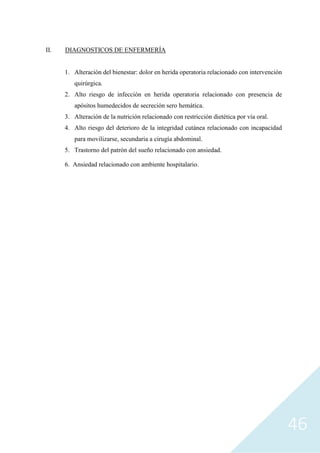 46
II. DIAGNOSTICOS DE ENFERMERÍA
1. Alteración del bienestar: dolor en herida operatoria relacionado con intervención
quirúrgica.
2. Alto riesgo de infección en herida operatoria relacionado con presencia de
apósitos humedecidos de secreción sero hemática.
3. Alteración de la nutrición relacionado con restricción dietética por vía oral.
4. Alto riesgo del deterioro de la integridad cutánea relacionado con incapacidad
para movilizarse, secundaria a cirugía abdominal.
5. Trastorno del patrón del sueño relacionado con ansiedad.
6. Ansiedad relacionado con ambiente hospitalario.
 