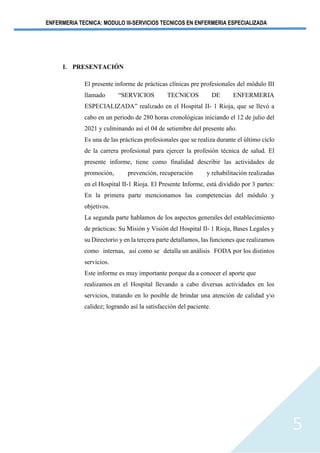 ENFERMERIA TECNICA: MODULO III-SERVICIOS TECNICOS EN ENFERMERIA ESPECIALIZADA
5
I. PRESENTACIÓN
El presente informe de prácticas clínicas pre profesionales del módulo III
llamado “SERVICIOS TECNICOS DE ENFERMERIA
ESPECIALIZADA” realizado en el Hospital II- 1 Rioja, que se llevó a
cabo en un periodo de 280 horas cronológicas iniciando el 12 de julio del
2021 y culminando así el 04 de setiembre del presente año.
Es una de las prácticas profesionales que se realiza durante el último ciclo
de la carrera profesional para ejercer la profesión técnica de salud. El
presente informe, tiene como finalidad describir las actividades de
promoción, prevención, recuperación y rehabilitación realizadas
en el Hospital II-1 Rioja. El Presente Informe, está dividido por 3 partes:
En la primera parte mencionamos las competencias del módulo y
objetivos.
La segunda parte hablamos de los aspectos generales del establecimiento
de prácticas: Su Misión y Visión del Hospital II- 1 Rioja, Bases Legales y
su Directorio y en la tercera parte detallamos, las funciones que realizamos
como internas, así como se detalla un análisis FODA por los distintos
servicios.
Este informe es muy importante porque da a conocer el aporte que
realizamos en el Hospital llevando a cabo diversas actividades en los
servicios, tratando en lo posible de brindar una atención de calidad yo
calidez; logrando así la satisfacción del paciente.
 
