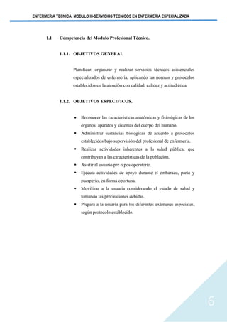 ENFERMERIA TECNICA: MODULO III-SERVICIOS TECNICOS EN ENFERMERIA ESPECIALIZADA
6
1.1 Competencia del Módulo Profesional Técnico.
1.1.1. OBJETIVOS GENERAL
Planificar, organizar y realizar servicios técnicos asistenciales
especializados de enfermería, aplicando las normas y protocolos
establecidos en la atención con calidad, calidez y actitud ética.
1.1.2. OBJETIVOS ESPECIFICOS.
• Reconocer las características anatómicas y fisiológicas de los
órganos, aparatos y sistemas del cuerpo del humano.
▪ Administrar sustancias biológicas de acuerdo a protocolos
establecidos bajo supervisión del profesional de enfermería.
▪ Realizar actividades inherentes a la salud pública, que
contribuyan a las características de la población.
▪ Asistir al usuario pre o pos operatorio.
▪ Ejecuta actividades de apoyo durante el embarazo, parto y
puerperio, en forma oportuna.
▪ Movilizar a la usuaria considerando el estado de salud y
tomando las precauciones debidas.
▪ Prepara a la usuaria para los diferentes exámenes especiales,
según protocolo establecido.
 