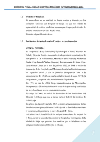 ENFERMERIA TECNICA: MODULO III-SERVICIOS TECNICOS EN ENFERMERIA ESPECIALIZADA
7
1.2 Periodo de Prácticas
Fe desarrollado en su totalidad en forma practica y dinámica en los
diferentes servicios del Hospital II-1Rioja, ya que nos brindo la
oportunidad de realizar y culminar nuestras practica pre profesionales de
manera acumulando un total de 280 horas.
Rotando así por diferentes áreas.
1.3 Institución, Área donde realice Practicas pre-profesionales
RESEÑA HISTORIA
El Hospital II-1 Rioja construido y equipado por el Fondo Nacional de
Salud y Bienestar Social e inaugurado siendo presidente constitucional de
la República el Dr. Manuel Prado, Ministro de Salud Pública y Asistencial
Social el lng. Eduardo Walson Cisneros y director general del fondo el Ing.
Jesús Gomer Larrea, en el mes de junio de 1962, en 1988 se realizó la
integración de los Hospitales, del Ministerio de salud y el instituto peruano
de seguridad social, y con la posterior incorporación total a la
administración del I.P.S.S, se crea la unidad territorial de salud (U.T.E.S)
Moyobamba _ Rioja con sede en la cuidad de Moyobamba.
En 1991, se crea la UTES Rioja, independizándose de Moyobamba,
incorporando a 25 establecimientos de salud de la provincia y localidades
de Moyobamba con acceso a nuestras provincias.
En mayo del 2005, se realizó la devolución de las Instalaciones del
Hospital II-1 Rioja, que pasó a formar parte de la RED de Servicios de
Salud Rioja.
En el mes de diciembre del año 2015, se realiza el desalojamiento de las
instalaciones antiguas del hospital II-1 Rioja, con la finalidad de demolerse
y posteriormente construirse el nuevo Hospital II-1 Rioja.
Así mismo con la demolición de las antiguas instalaciones del hospital II-
1 Rioja, surgió la necesidad de construir el Hospital de Contingencia de la
ciudad de Rioja, que prestaría los servicios que se brindaban en las
antiguas instalaciones del Hospital II-1 Rioja.
 