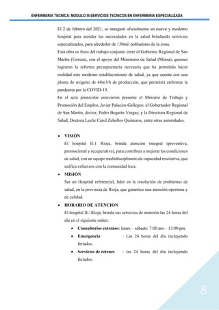 ENFERMERIA TECNICA: MODULO III-SERVICIOS TECNICOS EN ENFERMERIA ESPECIALIZADA
8
El 2 de febrero del 2021, se inauguró oficialmente un nuevo y moderno
hospital para atender las necesidades en la salud brindando servicios
especializados, para alrededor de 130mil pobladores de la zona.
Esta obra es fruto del trabajo conjunto entre el Gobierno Regional de San
Martín (Goresa), con el apoyo del Ministerio de Salud (Minsa), quienes
lograron la reforma presupuestaria necesaria que ha permitido hacer
realidad este moderno establecimiento de salud, ya que cuenta con una
planta de oxigeno de 48m3/h de producción, que permitirá enfrentar la
pandemia por la COVID-19.
En el acto protocolar estuvieron presente el Ministro de Trabajo y
Promoción del Empleo, Javier Palacios Gallegos; el Gobernador Regional
de San Martín, doctor, Pedro Bogarín Vargas; y la Directora Regional de
Salud, Doctora Leslie Carol Zeballos Quinteros, entre otras autoridades.
• VISIÒN
El hospital II-1 Rioja, brinda atención integral (preventiva,
promocional y recuperativa), para contribuir a mejorar las condiciones
de salud, con un equipo multidisciplinario de capacidad resolutiva, que
unifica esfuerzos con la comunidad loca.
• MISIÒN
Ser un Hospital referencial, líder en la resolución de problemas de
salud, en la provincia de Rioja, que garantice una atención oportuna y
de calidad.
• HORARIO DE ATENCION
El hospital II-1Rioja, brinda sus servicios de atención las 24 horas del
día en el siguiente orden:
• Consultorios externos: lunes – sábado: 7:00 am – 13:00 pm.
• Emergencia : Las 24 horas del día incluyendo
feriados.
• Servicios de retenes : las 24 horas del día incluyendo
feriados.
 