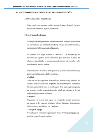 ENFERMERIA TECNICA: MODULO III-SERVICIOS TECNICOS EN ENFERMERIA ESPECIALIZADA
9
II. ASPECTOS GENERALES DE LA EMPRESA O INSTITUCIÓN
2.1.Denominación o Razón Social
Esta considerado como un establecimiento de salud Hospital, II-1 por
resolucion directoral, bajo su jurisdicción.
2.2.Actividades Realizadas
El Hospital II-1Rioja tiene un equipo de recursos humanos y un control
de las unidades que brindan la calidad y calidez del establecimiento,
garantizando la bioseguridad del paciente.
El Hospital II-1 Rioja enfrento el COVID-19 , de manera que se
tuvieron que ingeniar en las atenciones para consultas externas de
algunas especialidades se mantuvieron ofreciendo tele consulta y tele
monitoreo de manera remota.
Para el hospital el cuidado de la población y anexos utilizan métodos
para mejorar la atención de los pacientes.
Calidad.
Atención efectiva, oportuna, personalizada, humanizada y continua, de
acuerdo con los estándares aceptados en procedimientos científicos
técnicos, administrativos y en la utilización de la tecnología apropiada,
de acuerdo con los requerimientos de salud que ofrecen y de las
normas vigentes sobre la materia.
Eficiencia.
Capacidad de acción para lograr un propósito con el menor uso
de energía o de recursos (tiempo, talento humano, información,
infraestructura, tecnología, etc.) posibles.
Trabajo en equipo
Consolidación como una organización donde el trabajo enequipo sec
onvierte en un elemento valioso.
 