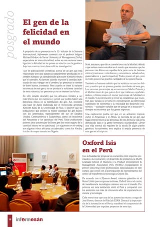 A propósito de su presencia en la 32.a
edición de la Semana
Internacional, Informesán conversó con el profesor búlgaro
Michael Minkov, de Varna University of Management (Sofia),
especialista en interculturalidad, sobre su más reciente inves-
tigación: la felicidad en los países en relación con la genética.
Aquí nos cuenta cómo desarrolló su investigación:
«Leí en publicaciones científicas acerca de un gen que está
relacionado con una sustancia naturalmente producida en el
cerebro humano, un cannabinoide que posee el mismo efecto
que el cannabis. Al parecer, cuando se posee la cantidad ade-
cuada de esta «droga» en el cerebro, las personas se sienten
de buen humor, contentas. Pero cuando se tiene la variante
incorrecta de este gen y no se produce la suficiente cantidad
de esta sustancia, las personas ya no se sienten tan felices.
En otro estudio descubrí que los africanos tienden a ser
más felices que los europeos y pensé que podría haber una
diferencia étnica en la distribución del gen. Así, encontré
una base de datos elaborada por el reconocido genetista
Kenneth Kidd, de la Universidad de Yale, y observé que las
poblaciones que poseen la mayor cantidad del gen bueno
son los amerindios, especialmente del sur de Estados
Unidos, Centroamérica y Sudamérica, como los brasileños
del Amazonas y los quechuas del Perú. Estas poblaciones
poseen altos porcentajes del buen gen (no estoy seguro de la
cantidad exacta en los quechuas). Los siguientes en el ranking
son algunas tribus africanas occidentales, como los Yoruba,
la tribu de mayor tamaño en Nigeria.
Noté, entonces, que ello se correlaciona con la felicidad, debido
a que existen varios estudios en el mundo que muestran que las
personas más felices son aquellas de la parte norte de Latinoa-
mérica (mexicanos, colombianos y venezolanos, salvadoreños,
guatemaltecos y puertorriqueños). Todos poseen el gen, pero
no todos poseen las grandes cantidades de la variante buena.
También es bastante sabido que los asiáticos no son tan feli-
ces, y resulta que no poseen grandes cantidades de este gen.
Los menores porcentajes se encuentran en Medio Oriente y
el Mediterráneo, lo que quiere decir que italianos, españoles,
árabes y chinos poseen el menor porcentaje de felicidad en
el mundo. Vi la correlación y revisé las estadísticas que mues-
tran que, incluso si se toma en consideración las diferencias
nacionales en economía o la velocidad del desarrollo eco-
nómico —cualquier variable que se ponga en la ecuación—,
siempre se encuentra que los genes importan.
Una explicación podría ser que en un ambiente tropical,
como el Amazonas y el África, se necesita de un gen que
haga sentirse felices a las personas, de otra forma la vida sería
demasiado dura y la gente terminaría suicidándose. Llevar
una vida normal allí requiere de la ayuda de algún patrón
genético. Actualmente, esto explica la amplia presencia de
este gen en el trópico».
El gen de la
felicidad en
el mundo
Oxford Isis
en el Perú
Con la finalidad de propiciar un encuentro entre expertos vin-
culados a la innovación y el desarrollo de productos, la ESAN
Graduate School of Business y la Product Development &
Management Association Perú (PDMA) coorganizaron el
primer networking entre profesionales especializados en este
campo, que contó con la participación de representantes del
centro de transferencia tecnológica Oxford Isis.
De acuerdo con el Queens Award, máximo galardón en el
Reino Unido para empresas exitosas, Oxford Isis es el centro
de transferencia tecnológica número uno en el mundo. Por
primera vez esta institución visitó el Perú y compartió con
los asistentes sus más de cincuenta años de experiencia en
ciencia y tecnología.
Cabe mencionar que una de las ponencias estuvo a cargo de
José Forero, director del FabLab ESAN. Destacó la importan-
cia de la innovación en el Perú y manifestó el compromiso de
la Universidad por impulsar proyectos de este tipo.
posgrado
10
 