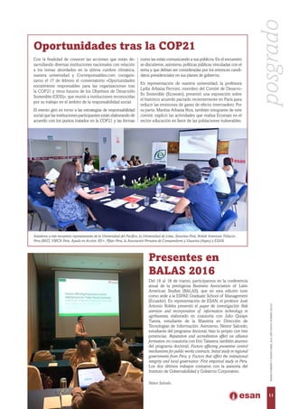 Néstor Salcedo.
Oportunidades tras la COP21
Con la finalidad de conocer las acciones que están de-
sarrollando diversas instituciones nacionales con relación
a los temas abordados en la última cumbre climática,
nuestra universidad y Corresponsables.com coorgani-
zaron el 17 de febrero el conversatorio «Oportunidades
socialmente responsables para las organizaciones tras
la COP21 y retos futuros de los Objetivos de Desarrollo
Sostenible (ODS)», que reunió a instituciones reconocidas
por su trabajo en el ámbito de la responsabilidad social.
El evento giró en torno a las estrategias de responsabilidad
social que las instituciones participantes están elaborando de
acuerdo con los puntos tratados en la COP21 y las formas
como las están comunicando a sus públicos. En el encuentro
se discutieron, asimismo, políticas públicas vinculadas con el
tema y que debían ser consideradas por los entonces candi-
datos presidenciales en sus planes de gobierno.
En representación de nuestra universidad, la profesora
Lydia Arbaiza Fermini, miembro del Comité de Desarro-
llo Sostenible (Ecoesán), presentó una exposición sobre
el histórico acuerdo pactado recientemente en París para
reducir las emisiones de gases de efecto invernadero. Por
su parte, Maritza Arbaiza Ríos, también integrante de este
comité, explicó las actividades que realiza Ecoesán en el
sector educación en favor de las poblaciones vulnerables.
Asistieron a este encuentro representantes de la Universidad del Pacífico, la Universidad de Lima, Securitas Perú, British American Tobacco
Peru (BAT), YMCA Perú, Ayuda en Acción, RS+, Pfizer Perú, la Asociación Peruana de Consumidores y Usuarios (Aspec) y ESAN.
Presentes en
BALAS 2016
Del 16 al 18 de marzo, participamos en la conferencia
anual de  la prestigiosa Business Association of Latin
American Studies (BALAS),  que en esta edición tuvo
como sede a la ESPAE Graduate School of Management
(Ecuador). En representación de ESAN, el profesor José
Antonio Robles presentó el  paper  de investigación  Risk
aversion and incorporation of information technology  in
agribusiness,  elaborado en coautoría con Julio Quispe
Tuesta, estudiante de la Maestría en Dirección de
Tecnologías de Información. Asimismo, Néstor Salcedo,
estudiante del programa doctoral, hizo lo propio con tres
ponencias:  Reputation and accreditation effect on alliance
formation, en coautoría con Eric Talavera, también alumno
del programa doctoral; Factors affecting preventive control
mechanisms for public works contracts: Initial study in regional
governments from Peru; y Factors that affect the institutional
integrity and local governance: First empirical study in Peru.
Los dos últimos trabajos contaron con la asesoría del
Instituto de Gobernabilidad y Gobierno Corporativo.  
posgrado
11
ENERO-FEBREROYMARZO-ABRIL2016,AÑOXXXVII,NÚMERO230-231
 