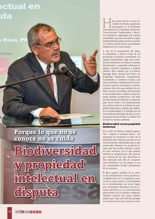 Biodiversidad
y propiedad
intelectual en
disputa
Porque lo que no se
conoce no se cuida
Hace poco más de un año, al-
rededor de treinta expositores
participaron en el Seminario
Internacional de Propiedad Intelectual,
Conocimientos Tradicionales y Recur-
sos Genéticos, organizado por nuestra
universidad, que puso de relieve la gran
biodiversidad de países como el nuestro
y el valioso aporte de las comunidades
indígenas en su conservación.
A raíz de la importancia del deba-
te propiciado y sobre la base de las
principales ponencias presentadas en
aquella oportunidad, surge una contri-
bución académica de alcance mundial:
Biodiversidad y propiedad intelectual en
disputa: situación, propuestas y políticas
públicas, libro editado por el profesor
Santiago Roca, director del Centro de
Propiedad Intelectual, Competencia,
Consumidor y Comercio (Cepic), que
reúne veintidós contribuciones de reco-
nocidos expertos nacionales e interna-
cionales. Esta obra, que también da ca-
bida a actores vinculados directamente
a esta problemática, analiza y propone,
desde distintas perspectivas, una serie
de alternativas de solución; en especial,
para hacer frente a los desencuentros
que existen entre la normativa de pro-
piedad intelectual y aquella que defien-
de la biodiversidad y la distribución de
los beneficios derivados de ella. La pre-
sentación oficial del libro se realizó el 6
de abril en nuestro auditorio.
Biodiversidad versus propiedad
intelectual
En su afán de obtener mayores ganan-
cias —explica el profesor Roca—, las
empresas no reconocen el valor de la
diversidad (las materias primas) ni los
conocimientos tradicionales que la han
preservado. Patentan los productos fi-
nales que han podido obtener a partir
de esos recursos, con lo que pueden
eliminar la competencia y fijar precios
por encima de los que determina el
libre mercado; todo ello sin compartir
estos beneficios con los países ni con
las comunidades locales proveedoras
de los recursos.
El libro sugiere cambios en la cultu-
ra de interpretación de las patentes y
modificaciones en la regulación acer-
ca de la conservación y sostenibilidad
de la biodiversidad, así como lograr
una «valoración afirmativa» de los re-
cursos genéticos y los conocimientos
tradicionales de los pueblos indígenas.
También plantea una nueva política
pública que vaya más allá del paradig-
ma convencional y que tome en consi-
12
 