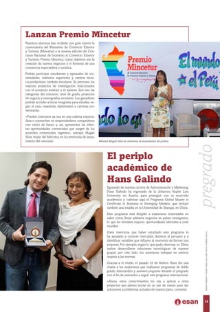 Lanzan Premio Mincetur
Nuestros alumnos han recibido con gran interés la
convocatoria del Ministerio de Comercio Exterior
y Turismo (Mincetur) a la novena edición del Con-
curso Nacional de Incentivo al Comercio Exterior
y Turismo, Premio Mincetur, cuyos objetivos son la
creación de nuevos negocios y el fomento de una
conciencia exportadora y turística.
Podrán participar estudiantes y egresados de uni-
versidades, institutos superiores y centros técni-
co-productivos, también escolares. Se premiará los
mejores proyectos de investigación relacionados
con el comercio exterior y el turismo. Son tres las
categorías del concurso: tesis de grado, proyectos
de negocio y monografías escolares. Los ganadores
podrán acceder a becas integrales para estudiar, se-
gún el caso, maestrías, diplomados o carreras uni-
versitarias.
«Pueden insertarse ya sea en una cadena exporta-
dora o convertirse en emprendedores competitivos
con visión de futuro y, así, aprovechar las infini-
tas oportunidades comerciales que surgen de los
acuerdos comerciales vigentes», subrayó Magali
Silva, titular del Mincetur, en la ceremonia de lanza-
miento del concurso. Ministra Magali Silva en ceremonia de lanzamiento del premio.
El periplo
académico de
Hans Galindo
Egresado de nuestra carrera de Administración y Márketing,
Hans Galindo ha regresado de la Johannes Kepler Linz
University, en Austria, para proseguir con su recorrido
académico y culminar aquí el Programa Global Master in
Certificate in Business in Emerging Markets, que incluyó
también una estadía en la Universidad de Shangai, en China.
Este programa está dirigido a exalumnos interesados en
saber cómo llevar adelante negocios en países emergentes,
lo que les brindará mejores oportunidades laborales a nivel
mundial.
Hans menciona que haber estudiado este programa lo
ha ayudado a conocer mercados distintos al peruano y a
identificar variables que influyen al momento de formar una
empresa. Por ejemplo, según lo que pudo observar, en China
suelen desarrollarse soluciones tecnológicas de manera
grupal; por otro lado, los austriacos trabajan en estricto
respeto a las normas.
Gracias a lo vivido, el pasado 25 de febrero Hans dio una
charla a los exalumnos que realizaron programas de doble
grado, intercambio y summers programs durante el pregrado
con el fin de animarlos a seguir este programa internacional.
«Ahora, estos conocimientos los voy a aplicar a otros
proyectos que pienso iniciar en un par de meses para dar
soluciones a problemas actuales de nuestro país», comentó.
15
ENERO-FEBREROYMARZO-ABRIL2016,AÑOXXXVII,NÚMERO230-231
pregrado
 