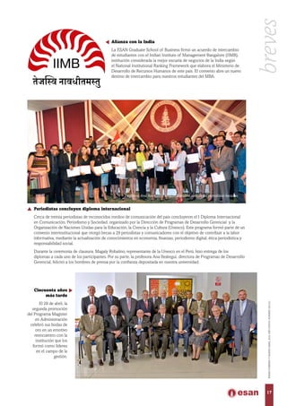 Alianza con la India
La ESAN Graduate School of Business firmó un acuerdo de intercambio
de estudiantes con el Indian Institute of Management Bangalore (IIMB),
institución considerada la mejor escuela de negocios de la India según
el National Institutional Ranking Framework que elabora el Ministerio de
Desarrollo de Recursos Humanos de este país. El convenio abre un nuevo
destino de intercambio para nuestros estudiantes del MBA.
Cincuenta años
más tarde
El 29 de abril, la
segunda promoción
del Programa Magíster
en Administración
celebró sus bodas de
oro en un emotivo
reencuentro con la
institución que los
formó como líderes
en el campo de la
gestión.
breves
17
ENERO-FEBREROYMARZO-ABRIL2016,AÑOXXXVII,NÚMERO230-231
Periodistas concluyen diploma internacional
Cerca de treinta periodistas de reconocidos medios de comunicación del país concluyeron el I Diploma Internacional
en Comunicación, Periodismo y Sociedad, organizado por la Dirección de Programas de Desarrollo Gerencial y la
Organización de Naciones Unidas para la Educación, la Ciencia y la Cultura (Unesco). Este programa formó parte de un
convenio interinstitucional que otorgó becas a 29 periodistas y comunicadores con el objetivo de contribuir a la labor
informativa, mediante la actualización de conocimientos en economía, finanzas, periodismo digital, ética periodística y
responsabilidad social.
Durante la ceremonia de clausura, Magaly Robalino, representante de la Unesco en el Perú, hizo entrega de los
diplomas a cada uno de los participantes. Por su parte, la profesora Ana Reátegui, directora de Programas de Desarrollo
Gerencial, felicitó a los hombres de prensa por la confianza depositada en nuestra universidad.
Profesora Ana Reátegui y Magali Robalino junto a los periodistas becados.
 