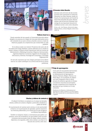 Viaje de agronegocios
Como parte de una pasantía internacional,
veinte estudiantes de nuestra Maestría
en Administración de Agronegocios
visitaron Alemania, Bélgica, Francia y los
Países Bajos, con el propósito de adquirir
una visión integradora sobre la oferta
peruana de productos agrícolas en Europa.
Los alumnos conocieron las principales
ventajas competitivas de las empresas de
agronegocios que triunfaron en el viejo
continente.
Estudiantes de la Maestría en Administración de
Agronegocios en Berlín. Asistieron a la «Fruit Logística
2016», feria mundial líder en comercialización de frutas
y vegetales.
Ecoesán visita Huacho
Semanas antes del inicio del año escolar,
Ecoesán visitó nuevamente la Institución
Educativa Luis Fabio Xammar Jurado, de
Huacho. En representación del Comité de
Desarrollo Sostenible (Ecoesán), Maritza
Arbaiza, jefa de Servicios Generales, hizo
entrega de una importante donación de
mobiliario escolar a este centro educativo.
De izq. a der.: Ana Talavera, directora del colegio;
Maritza Arbaiza; y Donato Maguiña, director de la
UGEL 09.
Talleres hand on
Desde noviembre del año pasado, la Universidad desarrolla talleres
dirigidos a los alumnos de colegios de Lima para informarles acerca
del contenido de sus nueve carreras y hacerles conocer, a través de
dinámicas grupales, las competencias que se desarrollan en cada
profesión.
En la última ocasión nos visitaron 76 alumnos del cuarto año de
secundaria del Colegio Markham, quienes disfrutaron de su estadía en
nuestro campus y recibieron breves exposiciones sobre las carreras de
Administración y Márketing, Economía y Negocios Internacionales,
Ingeniería Industrial y Comercial, Ingeniería de Tecnologías de
Información y Sistemas, Psicología del Consumidor, y Psicología
Organizacional.
En este año, esperamos que más colegios participen en los talleres
hand on, los cuales contribuyen a la correcta elección de la carrera
profesional.
Charlas y talleres de contacto
El sábado 6 de febrero se realizaron en el campus las llamadas
charlas y talleres de contacto, dirigidas a potenciales estudiantes y
padres de familia.
En la presentación de nuestras nueve carreras, en esta oportunidad
contamos con la participación de egresados, quienes expusieron
sus vivencias profesionales y los motivos por los que escogieron
sus distintas especialidades.
También se incluyeron charlas y conversatorios para padres. Las
primeras, acerca de los beneficios con que podrían contar sus hijos
(convenios internacionales, bolsa de trabajo, talleres artísticos,
deportes); y los segundos, sobre cómo orientar a sus hijos en la
elección de la carrera, entre otros.
breves
19
 