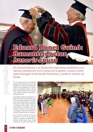Por su notable aporte a la comunidad
científica internacional en las áreas del
Management, Retórica, Epistemología,
Lógica y otras disciplinas, el 15 de fe-
brero la Universidad otorgó a Eduard
Bonet Guinó el título de doctor honoris
causa, máxima distinción reservada a
personajes ilustres.
Autoridades, profesores, graduados, es-
tudiantes y personal administrativo asis-
tieron a esta gala académica. Presidida
por el rector Jorge Talavera, la mesa de
honor estuvo conformada también por
la profesora Nancy Matos, vicerrec-
tora académica; el profesor Peter Ya-
makawa, vicerrector de Investigación;
y el profesor Jaime Serida, decano de
la ESAN Graduate School of Business.
En el momento cumbre del acto de
investidura, el rector Jorge Talavera
impuso la medalla correspondiente al
profesor Eduard Bonet, quien recibió
la distinción en medio de una gran ova-
En reconocimiento a su destacada trayectoria académica y su
valiosa contribución en el campo de la gestión, nuestra univer-
sidad distinguió al destacado humanista y profesor emérito de
Esade.
Eduard Bonet Guinó:
flamante doctor
honoris causa
4
BOLETÍNBIMESTRALDELAUNIVERSIDADESAN
posgrado
 