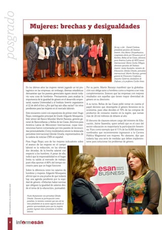 En los últimos años las mujeres vienen jugando un rol pro-
tagónico en las empresas; sin embargo, diversas estadísticas
demuestran que los puestos gerenciales siguen siendo toda-
vía «una cosa de hombres». Precisamente, para analizar la
importancia de la igualdad de género en el desarrollo empre-
sarial, nuestra Universidad y el Instituto Invertir organizaron
el 22 de abril el foro «¿Por qué hay aún sillas vacías?: los retos
pendientes para las mujeres en el mercado laboral».
Este encuentro contó con expositores de primer nivel: Hugo
Ñopo, investigador principal de Grade; Edgardo Mosqueira,
líder sénior del Banco Mundial; Martín Naranjo, gerente ge-
neral de Banconfianza; y Belisa de las Casas, directora para
América Latina de Weconnect Internacional, cuyas inter-
venciones fueron comentadas por tres paneles de reconoci-
das personalidades. Como moderadora estuvo la destacada
periodista internacional Glenda Umaña, expresentadora de
la cadena de noticias CNN en español.
Para Hugo Ñopo, uno de los mejores indicadores sobre
el avance de las mujeres en el campo
laboral es la reducción, en las últimas
dos décadas, de la brecha salarial con
respecto a los hombres. A pesar de ello,
indicó que la responsabilidad en el hogar
limita su salida al mercado de trabajo,
pues ellas aportan el 80% del tiempo ne-
cesario para que un hogar funcione.
Sobre la diferencia entre los salarios de
hombres y mujeres, Edgardo Mosqueira
afirmó que es una prueba de que todavía
hay una agenda pendiente por la equi-
dad de género. «Deberían haber normas
que obliguen la igualdad de salarios des-
de el tema de la educación», puntualizó.
Por su parte, Martín Naranjo manifestó que la globaliza-
ción nos obliga tanto a hombres como a mujeres a ser más
complementarios. Sostuvo que las empresas con mejores
resultados son aquellas que tienen mayor diversidad de
género en su directorio.
A su turno, Belisa de las Casas pidió tomar en cuenta el
papel decisivo que desempeña el género femenino en la
economía, pues ellas deciden el 70% de las compras de
productos de consumo masivo en la región, que suman
más de 20 mil millones de dólares al año.
El discurso de clausura estuvo cargo del ministro de Edu-
cación, Jaime Saavedra, quien señaló que en el caso del
sector educación es mayoritaria la participación femeni-
na. Puso como ejemplo que el 71% de los 8,000 docentes
nombrados que recientemente ingresaron a la Carrera
Pública Magisterial son mujeres. No obstante, dijo que
todavía hay una serie de medidas que deben implemen-
tarse para solucionar los problemas de género.
Mujeres: brechas y desigualdades
De izq. a der. : Daniel Córdova,
presidente ejecutivo del Instituto
Invertir; Ana María Choquehuanca,
congresista electa por Peruanos por el
Kambio; Belisa de las Casas, directora
para América Latina de WEConnect
Internacional; María Cecilia Villegas,
directora ejecutiva del Instituto
Invertir; Jaime Saavedra, ministro de
Educación; Glenda Umaña, periodista
internacional; Martín Naranjo, gerente
general de Financiera Confianza;
Azucena Gutiérrez, fundadora de
Disfruta; y la profesora Cecilia Ames.
Paola Bustamante con periodista Glenda
Umaña. Durante su participación como
panelista, la ministra comentó que uno de los
retos pendientes en su sector seguirá siendo el
generar oportunidades para que las mujeres
puedan ingresar más activamente al ámbito
laboral.
posgrado
6
BOLETÍNBIMESTRALDELAUNIVERSIDADESAN
 