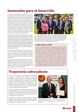 La experiencia de los países desarrollados nos mues-
tra que para fomentar la innovación es necesario un
marco regulatorio adecuado que proteja la propiedad
intelectual. Si queremos salir del subdesarrollo ne-
cesitamos establecer condiciones favorables para la
generación de nuevos conocimientos. En esa línea,
la Universidad, a través de su Centro de Propiedad
Intelectual, Competencia, Consumidor y Comercio
(Cepic), y el Instituto Max Planck para la Innovación
y la Competencia, de Alemania, coorganizaron el En-
cuentro Internacional Innovación, Sistema Interna-
cional de Patentes y Desarrollo, con el fin de debatir
el alcance y uso de las herramientas jurídicas y econó-
micas del sistema internacional de patentes.
Duranteel17yel18demarzovisitaronnuestrocampus
especialistas nacionales e internacionales en el ámbito
de la propiedad intelectual y la innovación, así como
ejecutivos de empresas y funcionarios gubernamenta-
les. Entre los expositores cabe resaltar la presencia de
Reto Hilty y Matthias Lamping, director e investigador
sénior, respectivamente, del Instituto Max Planck. Ellos
trataron acerca de la Declaración sobre Protección de
Patentes que presentaron a la comunidad científica in-
ternacional en el 2014.
Este documento plantea que los países deben con-
servar la facultad de adoptar el sistema de patentes
que mejor se adapte a sus necesidades y prioridades
sociales, con la condición de que el ejercicio de dicho
criterio permanezca dentro de los límites del derecho
internacional.
Luego de una intensa jornada académica, el profesor
Santiago Roca, director del Cepic, expresó la necesi-
dad de armonizar la relación entre el sistema de pa-
tentes y la innovación en el país, pues ello permitirá
sustentar nuestra economía y competitividad en un
tejido productivo con valor agregado.
Innovación para el desarrollo
La jornada inaugural contó con la presencia de Matthias Lamping, investigador
sénior del Instituto Max Planck de Alemania; la profesora Tania Zúñiga; Thomas
Schmitt, ministro de la Embajada Alemana; el profesor Santiago Roca; el profesor
Peter Yamakawa, vicerrector de Investigación; y Reto Hilty, director del Instituto
Max Planck de Alemania. Asimismo, participó en el evento el presidente del
directorio del Indecopi, Hebert Tassano (ausente en la foto).
Partidos políticos en ESAN
El evento congregó también a representantes de Frente Amplio
y Peruanos por el Kambio, dos de las principales agrupaciones
políticas de la primera vuelta electoral. Ambos presentaron sus
propuestas en torno a la innovación. Alan Fairlie, candidato al
Parlamento Andino por el Frente Amplio, defendió la creación
de un Ministerio de Ciencia y Tecnología. Sostuvo que si real-
mente se quiere dar prioridad a este tema en el Perú, se necesita
una institución que pueda tomar decisiones desde el máximo
nivel político. Por su parte, Alfredo Luna, miembro del equipo
técnico de Peruanos por el Kambio, propuso modernizar y for-
talecer las funciones del Concytec como verdadero ente rector
nacional en el ámbito de la ciencia y tecnología. Los expertos
coincidieron en la creación de parques científicos tecnológicos
y en la necesidad de generar una articulación entre el Estado, la
universidad y la empresa privada en favor de la innovación.
Trayectoria sobresaliente
En mérito a su valioso aporte al desarrollo del márketing
nacional, la profesora Nancy Matos, vicerrectora
académica, recibió el «Premio a la contribución intelectual
en el área de Márketing 2015», otorgado por la Sociedad
Peruana de Márketing a quienes hayan destacado por
publicar obras que contribuyan al progreso de esta
disciplina en el Perú. El evento se realizó el 22 de febrero
en el Club Empresarial con ocasión del cóctel anual de
esta asociación académico-profesional.
Durante la ceremonia se premiaron tres categorías: Summa
cum laude, Magna cum laude y Cum laude. En esta última
categoría, nuestra profesora obtuvo dos galardones: Cum
laude-Libros y Cum laude-Artículos, en reconocimiento a
la calidad de sus publicaciones.
Al concluir la premiación, Rolando Arellano, miembro
fundador de la Sociedad Peruana de Márketing y MBA de
ESAN, hizo un recuento de los hechos que marcaron el
márketing nacional durante el 2015.
La entrega de diplomas estuvo a cargo de Alberto Zapater, profesor
emérito de ESAN y miembro fundador de la Sociedad Peruana de
Márketing.
7
ENERO-FEBREROYMARZO-ABRIL2016,AÑOXXXVII,NÚMERO230-231
posgrado
 