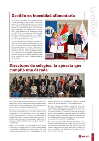 En los últimos diez años, varios países han regis-
trado brotes de graves enfermedades como conse-
cuencia de las malas prácticas en la preservación
de los alimentos, razón por la cual los sistemas de
gestión en inocuidad alimentaria están cobrando
mayor importancia. Por este motivo, la Universi-
dad, a través del Instituto de Desarrollo Económi-
co (IDE), firmó un convenio con NSF Envirolab,
prestigioso laboratorio ambiental, con el objetivo
de mejorar la competitividad de las organizaciones
en el sector agroindustrial peruano.
En virtud de esta alianza se ofrecerá el Primer Pro-
grama de Alta Especialización en Sistemas de Ges-
tión e Inocuidad Alimentaria, orientado a formar
profesionales capaces de mejorar los sistemas de
gestión que integran requerimientos de inocuidad
alimentaria. De esta manera, podrán hacer apor-
tes valiosos tanto a las empresas agroindustriales
como a la promoción de la salud pública. El progra-
ma se inicia el 14 de mayo y tendrá una duración
de seis meses.
Gestión en inocuidad alimentaria
posgrado
9
ENERO-FEBREROYMARZO-ABRIL2016,AÑOXXXVII,NÚMERO230-231
Directores de colegios: la apuesta que
cumplió una década
En el 2007, el pobre desempeño de nuestros escolares en las
evaluaciones internacionales sobre matemáticas y compren-
sión lectora nos llevó a preguntarnos cómo podríamos con-
tribuir a elevar el nivel académico de los niños.
Pensamos que la mejora de la gerencia de los centros
educativos estatales impactaría de manera indirecta en las
competencias de los estudiantes. Nació así el Programa
de Alta Especialización en Gestión para Directores de
Colegios Nacionales, cuya décima promoción egresó el 26
de febrero. Este programa fue diseñado por la Dirección de
Programas de Desarrollo Gerencial, a cargo de la profesora
Ana Reátegui.
Desde hace una década, ESAN otorga treinta becas anuales
a directores de colegios públicos de todo el ámbito nacional
—previa selección del Ministerio de Educación—. A la fecha,
más de trescientos directores de escuelas públicas de veinte
regiones del país se han capacitado en nuestras aulas para
beneficio de, aproximadamente, cincuenta mil alumnos.
Durante la clausura de actividades de la décima promoción,
Javier Palacios Gallegos, director de Calidad de Gestión Es-
colar del Ministerio de Educación, felicitó no solo a los egre-
sados, sino también a la Universidad: «Este es el décimo pro-
grama, estamos hablando de algo que es parte de la esencia
de cualquier entidad responsable. Mantener un programa por
una década denota un compromiso serio, por lo que expreso
mi reconocimiento a la Universidad ESAN».
Por su parte, la profesora Ana Reátegui destacó que la sos-
tenibilidad del programa ha sido posible gracias al esfuerzo y
compromiso de los profesores de ESAN, quienes dictan estas
clases de manera gratuita. Señaló que nuestros profesores se
sienten motivados y muy satisfechos de contribuir con el sis-
tema educativo nacional.
Décima promoción con la profesora Ana Reátegui y Javier Palacios (ambos al centro).
 