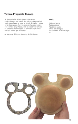 10
Tercera Propuesta Cuenco
Se volvió a incluir azúcar en los Ingredientes
Para no introducir la matriz de corte y conservar el es-
pacio para el vaso se cortó un círculo de carton y luego
se forró con papel aluminio. este se dispuso entre am-
bos cuencos pequeños durante la cocción de la masa.
Se conservó el circulo pero se volvió a curvar, eso si,
esta vez menos que la anterior.
Se hornea a 170°C por alrededor de 20 minutos
receta:
1 taza de harina
2 pizcas de sal
1 pizca de azucar
1/4 de taza de agua
2 cucharadas de aceite vege-
tal.
 