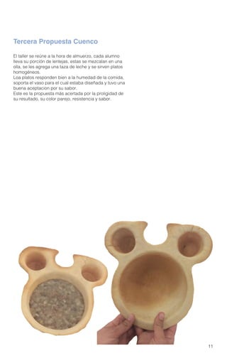 11
El taller se reúne a la hora de almuerzo, cada alumno
lleva su porción de lentejas, estas se mezcalan en una
olla, se les agrega una taza de leche y se sirven platos
homogéneos.
Loa platos responden bien a la humedad de la comida,
soporta el vaso para el cual estaba diseñada y tuvo una
buena aceptacion por su sabor.
Este es la propuesta más acertada por la proligidad de
su resultado, su color parejo, resistencia y sabor.
Tercera Propuesta Cuenco
 