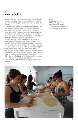 15
receta :
2 tazas de harina
3/4 taza de agua tibia
3/4 cucharadita de sal
1/2 cucharadita de azúcar
4 cucharadas de aceite
Se redujo en una cucharada la cantidad de aceite de-
bido al cambio de aceite vegetal al aceite de maíz ya
que este último otorga una consistencia más grasa a la
mezcla.
Se mezclan en un bowl la receta multiplicada por 6, lo
que permitía obtener 18 platos de una sola mezcla.
Los espacios en la mesa destinada para amasar y
darle forma a los platos se marcó con guías de palitos
de maqueta, que además de indicar la posición de
quien trabaje, guía al uslero a una altura de 3 mm, para
conseguir platos de espesor homogéneo.
La mesa de mayor tamaño se destinó en 1/4 de su
espacio para el secado de las masas, una vez retira-
das del horno, se ejerce fuerza hacia abajo para evitar
que se enrosquen, se posicionan dos o tres recipientes
de vidrios rellenos de agua sobre la amtriz de mdf por
unos 10 minutos o hasta que la masa se enfríe.
Una vez listo pasan a la sala del lado y una de las con-
cavidades, específicamente el que tenía el cacho de
masa es cubierto interiormente con chocolate.
1/2 mesa se utilizó para apilar las masas terminadas o
con cobertura de chocolate pendiente.
y por último el 1/4 restante se utilizó para las faenas de
matrices.
Masa definitiva
 