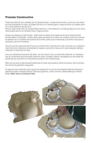 17
Todas las matrices son cortadas por la cortadora láser, en planchas de mdf, a mano se unen lasla-
tas que troquelarán la masa, se pegan primero con masking tape y luego se forran con papel alumi-
nio o cinta adhesiva de aluminio.
Para la matriz base solo se necesita Papel alumino y cinta adhesiva, el masking tape ya no es nece-
sario puesto que no se necesita hacer ninguna fuerza.
primero se dispone la matriz base , sobre esta se calzan dos capas de aluminio anteriormente
conformadas y reforzadas . Sobre estas capas se dispone la masa con cuidado, entre los cuencos
se aprieta con un costado de la palma de la mano, para que la masa baje y se estire si es que es
necesario, pero sin romperse.
Una vez que las capas de aluminio se encuentren bien cubiertas de masa, se pone con cuidado la
matriz de corte, ésta tiene considerado el espesor justo de la masa, por lo que cualquier desfase
implicará un semicorte en ésta.
Una vez calzado se presionan las latas, con las manos o con un elemento resisente, en retrospec-
tiva se comprende que los bordes debieron estar curvados, lijados o protegidos ya que todas las
personas que estuvieron en esta faena resultaron con heridas leves.
Solo una vez que la lata atravesó totalmente la masa se procede a retirar el exceso, de lo contrario
los contornos quedarán irregulares.
El segundo día se decidió como grupo de trabajo (en el cual se encontraban Valentina Carrasco,
Valentina Castro, Daniela Chávez, Francisca gutierrez, Javier Jimenez, Natalia Márquez, Renée
Rodó, Belén Varas y Constanza Véliz
Proceso Constructivo
 