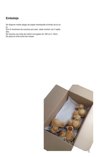 18
Embalaje
Se dispone medio pliego de papel mantequilla al fondo de la ca-
ja,
Son 6 montones de cuencos por piso, cada monton con 5 apila-
das.
Se recorta una cinta de cartón corrugado de 100 cm x 16cm.
Se pasa la cinta entre las masas
 