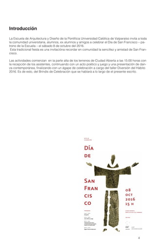 4
La Escuela de Arquitectura y Diseño de la Pontificia Universidad Católica de Valparaíso invita a toda
la comunidad universitaria, alumnos, ex alumnos y amigos a celebrar el Día de San Francisco – pa-
trono de la Escuela – el sábado 8 de octubre del 2016.
Esta tradicional fiesta es una invitacióna recordar en comunidad la sencillez y amistad de San Fran-
cisco.
Las actividades comienzan en la parte alta de los terrenos de Ciudad Abierta a las 15:00 horas con
la recepción de los asistentes, continuando con un acto poético y juego y una presentación de dan-
za contemporánea, finalizando con un ágape de celebración a cargo del taller Diversión del Habito
2016. Es de esto, del Brindis de Celebración que se hablará a lo largo de el presente escrito.
Introducción
 