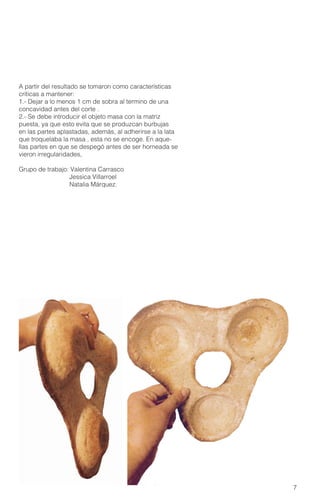 7
A partir del resultado se tomaron como características
críticas a mantener:
1.- Dejar a lo menos 1 cm de sobra al termino de una
concavidad antes del corte .
2.- Se debe introducir el objeto masa con la matriz
puesta, ya que esto evita que se produzcan burbujas
en las partes aplastadas, además, al adherirse a la lata
que troquelaba la masa , esta no se encoge. En aque-
llas partes en que se despegó antes de ser horneada se
vieron irregularidades,
Grupo de trabajo: Valentina Carrasco
Jessica Villarroel
Natalia Márquez.
 