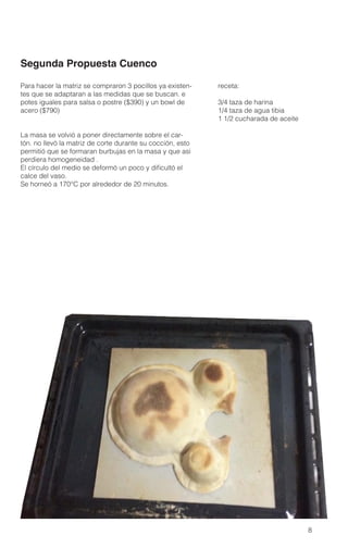 8
receta:
3/4 taza de harina
1/4 taza de agua tibia
1 1/2 cucharada de aceite
Para hacer la matriz se compraron 3 pocillos ya existen-
tes que se adaptaran a las medidas que se buscan. e
potes iguales para salsa o postre ($390) y un bowl de
acero ($790)
La masa se volvió a poner directamente sobre el car-
tón. no llevó la matriz de corte durante su cocción, esto
permitió que se formaran burbujas en la masa y que asi
perdiera homogeneidad .
El círculo del medio se deformó un poco y dificultó el
calce del vaso.
Se horneó a 170°C por alrededor de 20 minutos.
Segunda Propuesta Cuenco
 
