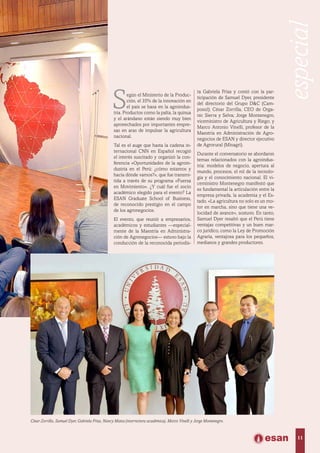 Según el Ministerio de la Produc-
ción, el 35% de la innovación en
el país se basa en la agroindus-
tria. Productos como la palta, la quinua
y el arándano están siendo muy bien
aprovechados por importantes empre-
sas en aras de impulsar la agricultura
nacional.
Tal es el auge que hasta la cadena in-
ternacional CNN en Español recogió
el interés suscitado y organizó la con-
ferencia «Oportunidades de la agroin-
dustria en el Perú: ¿cómo estamos y
hacia dónde vamos?», que fue transmi-
tida a través de su programa «Fuerza
en Movimiento». ¿Y cuál fue el socio
académico elegido para el evento? La
ESAN Graduate School of Business,
de reconocido prestigio en el campo
de los agronegocios.
El evento, que reunió a empresarios,
académicos y estudiantes —especial-
mente de la Maestría en Administra-
ción de Agronegocios— estuvo bajo la
conducción de la reconocida periodis-
César Zorrilla, Samuel Dyer, Gabriela Frías, Nancy Matos (vicerrectora académica), Marco Vinelli y Jorge Montenegro.
ta Gabriela Frías y contó con la par-
ticipación de Samuel Dyer, presidente
del directorio del Grupo D&C (Cam-
posol); César Zorrilla, CEO de Orga-
nic Sierra y Selva; Jorge Montenegro,
viceministro de Agricultura y Riego; y
Marco Antonio Vinelli, profesor de la
Maestría en Administración de Agro-
negocios de ESAN y director ejecutivo
de Agrorural (Minagri).
Durante el conversatorio se abordaron
temas relacionados con la agroindus-
tria: modelos de negocio, apertura al
mundo, procesos, el rol de la tecnolo-
gía y el conocimiento nacional. El vi-
ceministro Montenegro manifestó que
es fundamental la articulación entre la
empresa privada, la academia y el Es-
tado. «La agricultura no solo es un mo-
tor en marcha, sino que tiene una ve-
locidad de avance», sostuvo. En tanto,
Samuel Dyer resaltó que el Perú tiene
ventajas competitivas y un buen mar-
co jurídico, como la Ley de Promoción
Agraria, ventajosa para los pequeños,
medianos y grandes productores.
11
especial
 