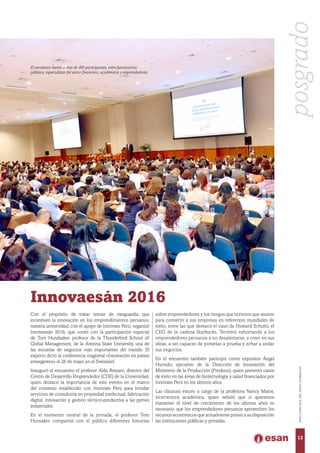 Innovaesán 2016
Con el propósito de tratar temas de vanguardia que
incentiven la innovación en los emprendimientos peruanos,
nuestra universidad, con el apoyo de Innóvate Perú, organizó
Innovaesán 2016, que contó con la participación especial
de Tom Hundsaker, profesor de la Thunderbird School of
Global Management, de la Arizona State University, una de
las escuelas de negocios más importantes del mundo. El
experto dictó la conferencia magistral «Innovación en países
emergentes» el 26 de mayo en el Swissotel.
Inauguró el encuentro el profesor Aldo Bresani, director del
Centro de Desarrollo Emprendedor (CDE) de la Universidad,
quien destacó la importancia de este evento en el marco
del convenio establecido con Innóvate Perú para brindar
servicios de consultoría en propiedad intelectual, fabricación
digital, innovación y gestión técnico-productiva a las pymes
industriales.
En el momento central de la jornada, el profesor Tom
Hunsaker compartió con el público diferentes historias
sobre emprendedores y los riesgos que tuvieron que asumir
para convertir a sus empresas en referentes mundiales de
éxito, entre las que destacó el caso de Howard Schultz, el
CEO de la cadena Starbucks. Terminó exhortando a los
emprendedores peruanos a no desalentarse, a creer en sus
ideas, a ser capaces de ponerlas a prueba y echar a andar
sus negocios.
En el encuentro también participó como expositor Ángel
Hurtado, ejecutivo de la Dirección de Innovación del
Ministerio de la Producción (Produce), quien presentó casos
de éxito en las áreas de biotecnología y salud financiados por
Innóvate Perú en los últimos años.
Las clausura estuvo a cargo de la profesora Nancy Matos,
vicerrectora académica, quien señaló que si queremos
mantener el nivel de crecimiento de los últimos años es
necesario que los emprendedores peruanos aprovechen los
recursos económicos que actualmente ponen a su disposición
las instituciones públicas y privadas.
El encuentro reunió a más de 400 participantes, entre funcionarios
públicos, especialistas del sector financiero, académicos y emprendedores.
posgrado
13
MAYO-JUNIO2016,AÑOXXXVII,NÚMERO232
 