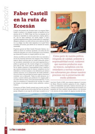 A inicios del presente año, Ecoesán invitó a la empresa Faber
Castell a sumarse a la campaña escolar en beneficio de los
alumnos de la I. E. 70052 Ccapi, los Uros. La respuesta de la
empresa se materializó en colores, plumones, crayolas, lápices,
etc., que los niños recibieron con mucha alegría. Y como
muestra de agradecimiento, dieron rienda suelta a su creatividad:
dibujaron y pintaron a su estilo la forma como cada uno de ellos
ve a su colegio. Las obras están expuestas en un panel frente
al módulo de Ecoesán, para deleite de los visitantes de nuestra
universidad.
El gerente general de Faber Castell, Fernando Cabrera, ma-
nifestó su interés en continuar ayudando a los niños de esta
institución educativa, así como en participar en las iniciativas
que desarrolle Ecoesán en colegios públicos de Lima.
«Somos una fábrica de útiles escolares líder en el mercado y
una de las empresas alemanas más antiguas (1761). Nuestro
negocio abarca artículos para los niveles preescolar, prima-
ria, secundaria, universitario, así como para organizaciones y
público en general; por ello, nuestro eslogan es ‘tu compañía
para toda la vida’. Como parte de nuestra política integra-
da de calidad, ambiente y responsabilidad social, cuidamos
que nuestros productos sean no tóxicos, cumplimos con los
estándares y normas europeas y nos esforzamos por alinear
nuestros procesos con la preservación del medio ambiente.
Al ser los niños el eje principal de nuestro negocio, buscamos
contribuir con su educación. Todos los años dictamos cin-
cuenta o sesenta talleres para profesores de colegios públi-
cos sobre diversos temas, como psicomotricidad fina. Y a los
niños les enseñamos la importancia del reciclaje, de cuidar
los bosques, de proteger nuestro medio ambiente», sostuvo
Cabrera.
El directivo de Faber Castell comentó que se sintió muy feliz
de recibir el cuadro de uno de los niños de Puno, un hermoso
paisaje dibujado en una caja de cartón (que se puede ver en
esta foto). Desde el 2005, esta empresa organiza el concurso
de dibujo «Nosotros también apoyamos el arte», dirigido a
niños con habilidades especiales. Cabrera mencionó que, en
conjunto con Ecoesán, no solo extenderán esta iniciativa a los
pequeños de Puno, también dictarán talleres a los docentes
y los alumnos de esta ciudad y de algunas escuelas de Lima.
Como parte de nuestra política
integrada de calidad, ambiente y
responsabilidad social, cuidamos
que nuestros productos sean
no tóxicos, cumplimos con los
estándares y normas europeas y
nos esforzamos por alinear nuestros
procesos con la preservación del
medio ambiente.
14
BOLETÍNBIMESTRALDELAUNIVERSIDADESAN
Ecoesán
Faber Castell
en la ruta de
Ecoesán
 
