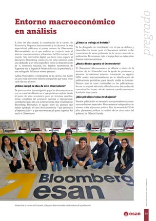 Entorno macroeconómico
en análisis
A fines del año pasado, la coordinación de la carrera de
Economía y Negocios Internacionales y los alumnos de esta
especialidad publicaron el primer número de Observatorio
Macroeconómico, en el que analizan en conjunto tanto el
entorno macroeconómico y financiero del Perú como el del
mundo. Hoy, este boletín digital, que tiene como soporte el
laboratorio Bloomberg, cuenta ya con ocho números, cada
uno dedicado a un tema específico, como la desaceleración
de la economía nacional, los desafíos económicos de
Argentina tras la llegada de Mauricio Macri a la presidencia y
una radiografía del sector minero peruano.
Jubitza Franciskovic, coordinadora de la carrera, nos ilustró
un poco más sobre este esfuerzo compartido que busca tener
cada día más alcance.
¿Cómo surgió la idea de este Observatorio?
Se quería motivar la investigación y que los alumnos contaran
con un canal de difusión en el que pudieran explicar, desde
el punto de vista económico pero en términos sencillos,
temas complejos del acontecer nacional e internacional;
contábamos para ello con la herramienta ideal: el laboratorio
Bloomberg. Formamos el equipo entre los alumnos que
habían aprobado el curso de Econometría —que pertenece
al séptimo ciclo— y que estuvieran en el quinto superior. Así
nació el Observatorio.
¿Cómo se trabaja el boletín?
Se ha designado un coordinador con el que se definen y
desarrollan los temas, pero el Observatorio también recibe
comentarios de varios profesores de la carrera antes de su
publicación. Al comienzo, todo el equipo llevó un taller sobre
finanzas macroeconómicas.
¿Hacia dónde apunta el Observatorio?
El Observatorio Macroeconómico se difunde a través de la
intranet de la Universidad con la ayuda de profesores y
alumnos. Actualmente estamos tramitando un registro
ISSN, usado internacionalmente en la identificación de
publicaciones periódicas, para hacerlo visible en Internet.
Nuestro plan es tener continuidad en las publicaciones,
formar un comité editorial y difundirlo entre los medios de
comunicación, lo que, calculo, haremos cuando estemos en
la edición diez u once.
¿Qué próximos temas trabajarán?
Nuestra publicación es mensual y excepcionalmente prepa-
ramos ediciones especiales. Ahora estamos trabajando en un
número sobre el proceso político. Para la semana del 28 de
julio, planeamos publicar un análisis de los cinco años del
gobierno de Ollanta Humala.
Alumnos de la carrera de Economía y Negocios Internacionales colaboradores de la publicación.
pregrado
15
MAYO-JUNIO2016,AÑOXXXVII,NÚMERO232
 