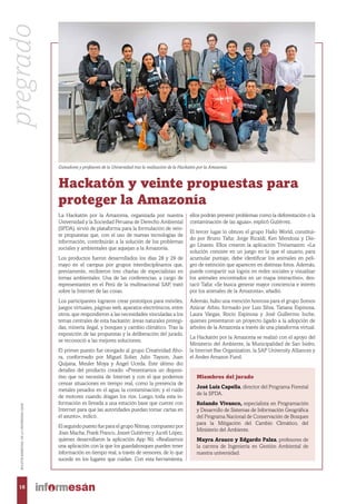Ganadores y profesores de la Universidad tras la realización de la Hackatón por la Amazonía.
Hackatón y veinte propuestas para
proteger la Amazonía
La Hackatón por la Amazonía, organizada por nuestra
Universidad y la Sociedad Peruana de Derecho Ambiental
(SPDA), sirvió de plataforma para la formulación de vein-
te propuestas que, con el uso de nuevas tecnologías de
información, contribuirán a la solución de los problemas
sociales y ambientales que aquejan a la Amazonía.
Los productos fueron desarrollados los días 28 y 29 de
mayo en el campus por grupos interdisciplinarios que,
previamente, recibieron tres charlas de especialistas en
temas ambientales. Una de las conferencias, a cargo de
representantes en el Perú de la multinacional SAP, trató
sobre la Internet de las cosas.
Los participantes lograron crear prototipos para móviles,
juegos virtuales, páginas web, aparatos electrónicos, entre
otros, que respondieron a las necesidades vinculadas a los
temas centrales de esta hackatón: áreas naturales protegi-
das, minería ilegal, y bosques y cambio climático. Tras la
exposición de las propuestas y la deliberación del jurado,
se reconoció a las mejores soluciones.
El primer puesto fue otorgado al grupo Creatividad Aho-
ra, conformado por Miguel Solier, Julio Tayson, Juan
Quijana, Meuler Moya y Ángel Uceda. Este último dio
detalles del producto creado. «Presentamos un disposi-
tivo que no necesita de Internet y con el que podemos
censar situaciones en tiempo real, como la presencia de
metales pesados en el agua; la contaminación; y el ruido
de motores cuando dragan los ríos. Luego, toda esta in-
formación es llevada a una estación base que cuente con
Internet para que las autoridades puedan tomar cartas en
el asunto», indicó.
El segundo puesto fue para el grupo Niímay, compuesto por
Joan Macha, Frank Franco, Josset Gutiérrez y Jucelí López,
quienes desarrollaron la aplicación App Nií. «Realizamos
una aplicación con la que los guardabosques pueden tener
información en tiempo real, a través de sensores, de lo que
sucede en los lugares que cuidan. Con esta herramienta,
ellos podrán prevenir problemas como la deforestación o la
contaminación de las aguas», explicó Gutiérrez.
El tercer lugar lo obtuvo el grupo Hallo World, constitui-
do por Bruno Tafur, Jorge Ricaldi, Ken Mendoza y Die-
go Linares. Ellos crearon la aplicación Triviamazon: «La
solución consiste en un juego en la que el usuario, para
acumular puntaje, debe identificar los animales en peli-
gro de extinción que aparecen en distintas fotos. Además,
puede compartir sus logros en redes sociales y visualizar
los animales encontrados en un mapa interactivo», des-
tacó Tafur. «Se busca generar mayor conciencia e interés
por los animales de la Amazonía», añadió.
Además, hubo una mención honrosa para el grupo Somos
Azúcar Arbio, formado por Luis Silva, Tatiana Espinosa,
Laura Vargas, Rocío Espinosa y José Guillermo Inche,
quienes presentaron un proyecto ligado a la adopción de
árboles de la Amazonía a través de una plataforma virtual.
La Hackatón por la Amazonía se realizó con el apoyo del
Ministerio del Ambiente, la Municipalidad de San Isidro,
la Internet Bar Organization, la SAP University Alliances y
el Andes Amazon Fund.
Miembros del jurado
José Luis Capella, director del Programa Forestal
de la SPDA.
Rolando Vivanco, especialista en Programación
y Desarrollo de Sistemas de Información Geográfica
del Programa Nacional de Conservación de Bosques
para la Mitigación del Cambio Climático, del
Ministerio del Ambiente.
Mayra Arauco y Edgardo Palza, profesores de
la carrera de Ingeniería en Gestión Ambiental de
nuestra universidad.
pregrado
16
BOLETÍNBIMESTRALDELAUNIVERSIDADESAN
 