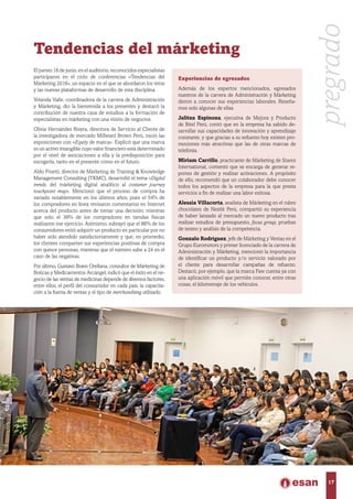 Tendencias del márketing
El jueves 16 de junio, en el auditorio, reconocidos especialistas
participaron en el ciclo de conferencias «Tendencias del
Márketing 2016», un espacio en el que se abordaron los retos
y las nuevas plataformas de desarrollo de esta disciplina.
Yolanda Valle, coordinadora de la carrera de Administración
y Márketing, dio la bienvenida a los presentes y destacó la
contribución de nuestra casa de estudios a la formación de
especialistas en márketing con una visión de negocios.
Olivia Hernández Rivera, directora de Servicio al Cliente de
la investigadora de mercado Millward Brown Perú, inició las
exposiciones con «Equity de marca». Explicó que una marca
es un activo intangible cuyo valor financiero está determinado
por el nivel de asociaciones a ella y la predisposición para
escogerla, tanto en el presente como en el futuro.
Aldo Finetti, director de Márketing de Training & Knowledge
Management Consulting (TKMC), desarrolló el tema «Digital
trends: del márketing digital analítico al costumer journey
touchpoint map». Mencionó que el proceso de compra ha
variado notablemente en los últimos años, pues el 54% de
los compradores en línea revisaron comentarios en Internet
acerca del producto antes de tomar una decisión; mientras
que solo el 39% de los compradores en tiendas físicas
realizaron ese ejercicio. Asimismo, subrayó que el 86% de los
consumidores evitó adquirir un producto en particular por no
haber sido atendido satisfactoriamente y que, en promedio,
los clientes comparten sus experiencias positivas de compra
con quince personas, mientras que el número sube a 24 en el
caso de las negativas.
Por último, Gustavo Bravo Orellana, consultor de Márketing de
Boticas y Medicamentos Arcángel, indicó que el éxito en el ne-
gocio de las ventas de medicinas depende de diversos factores,
entre ellos, el perfil del consumidor en cada país, la capacita-
ción a la fuerza de ventas y el tipo de merchandising utilizado.
Experiencias de egresados
Además de los expertos mencionados, egresados
nuestros de la carrera de Administración y Márketing
dieron a conocer sus experiencias laborales. Reseña-
mos solo algunas de ellas.
Jalitza Espinoza, ejecutiva de Mejora y Producto
de Bitel Perú, contó que en la empresa ha sabido de-
sarrollar sus capacidades de innovación y aprendizaje
constante, y que gracias a su esfuerzo hoy existen pro-
mociones más atractivas que las de otras marcas de
telefonía.
Miriam Carrillo, practicante de Márketing de Starex
International, comentó que se encarga de generar re-
portes de gestión y realizar activaciones. A propósito
de ello, recomendó que un colaborador debe conocer
todos los aspectos de la empresa para la que presta
servicios a fin de realizar una labor exitosa.
Alessia Villacorta, analista de Márketing en el rubro
chocolates de Nestlé Perú, compartió su experiencia
de haber lanzado al mercado un nuevo producto tras
realizar estudios de presupuesto, focus group, pruebas
de testeo y análisis de la competencia.
Gonzalo Rodríguez, jefe de Márketing y Ventas en el
Grupo Euromotors y primer licenciado de la carrera de
Administración y Márketing, mencionó la importancia
de identificar un producto y/o servicio valorado por
el cliente para desarrollar campañas de refuerzo.
Destacó, por ejemplo, que la marca Faw cuenta ya con
una aplicación móvil que permite conocer, entre otras
cosas, el kilometraje de los vehículos.
pregrado
17
 