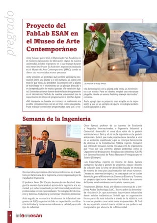 Proyecto del
FabLab ESAN en
el Museo de Arte
Contemporáneo
Arely Amaut, quien llevó el Diplomado Fab Academy en
el moderno laboratorio de fabricación digital de nuestra
universidad, exhibió el proyecto en el que trabajó durante
seis meses en «Hacer la Audición», exposición realizada
en el Museo de Arte Contemporáneo (MAC), donde se
dieron cita reconocidos artistas peruanos.
Arely presentó un prototipo que permite apreciar la inte-
racción entre una planta y el ser humano, así como con
todo lo que está a su alrededor. El contacto con la planta
se manifiesta en el movimiento de un pliegue anexado y
en la reproducción de música gracias a la transición digi-
tal. Estos mecanismos fueron desarrollados íntegramente
en el laboratorio FabLab de nuestra universidad tras la
capacitación en el uso de programación e interfaz digital.
«Mi búsqueda se basaba en conocer si realmente era
posible comunicarnos con un ser vivo como una planta.
Pude trabajar conexiones programadas para que, a tra-
vés del contacto con la planta, esta emita un movimien-
to y un sonido. Para mi diseño, empleé una estructura
plegable, diseñé un sensor flexible y manejé electrodos”,
comenta.
Arely agregó que su proyecto tuvo acogida en la expo-
sición y que es un ejemplo de que la tecnología también
puede aplicarse al arte.
La creación de Arely Amaut.
Semana de la Ingeniería
Reconocidos especialistas ofrecieron conferencias en el audi-
torio por la Semana de la Ingeniería, evento organizado por la
Facultad de Ingeniería.
El profesor Javier Del Carpio, decano de esta facultad, inau-
guró la reunión destacando el aporte de la ingeniería a la so-
ciedad, y el esfuerzo realizado por la Universidad para formar
profesionales en tres especialidades: Tecnologías de Informa-
ción y Sistemas, Industrial y Comercial, y Gestión Ambiental.
Acto seguido, se reconoció a los alumnos de la facultad inte-
grantes de ASQ, organización líder en capacitación, certifica-
ción individual y herramientas referentes a calidad para todo
tipo de industrias.
César Ipenza, profesor de las carreras de Economía
y Negocios Internacionales, e Ingeniería Industrial y
Comercial, desarrolló el tema «Los retos de la gestión
ambiental en el Perú y el rol de la ingeniería en la gestión
ambiental». Indicó que toda persona tiene derecho a vivir
en un ambiente equilibrado y que su principal herramienta
de defensa es la Constitución Política vigente. Remarcó
que el Estado peruano cuenta con una serie de organismos
que velan por una correcta gestión ambiental, como el
Organismo de Evaluación y Fiscalización Ambiental (OEFA)
y el Sistema Nacional de Áreas Naturales Protegidas por el
Estado (Sinanpe).
Luis Cajachahua, experto en minería de datos, business
intelligence, big data y gestión de proyectos, expuso «Diseño
de solución para la toma de decisiones basada en técnicas
de minería de texto para una institución del sector turismo».
Durante su intervención explicó los conceptos con los cuales
desarrolla, para el Ministerio de Comercio Exterior y Turismo,
un proyecto que busca determinar los hábitos de consumo
del turista estadounidense cuando visita nuestro país.
Finalmente, Dennis Arias, jefe técnico-comercial de la em-
presa Andes Technology S.A.C., disertó sobre la denomina-
da «Industria 4.0», que automatiza los procesos industriales
desde señales inalámbricas. Señaló que su organización
forma parte de esta industria a través de la robótica, con
la cual se pueden crear soluciones empresariales. Al final
de su exposición, mostró brazos robóticos que pudieron ser
manipulados por alumnos de la Universidad.
Profesor César Ipenza.
pregrado
18
BOLETÍNBIMESTRALDELAUNIVERSIDADESAN
 