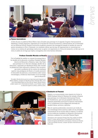 Pymes innovadoras
A fines de junio, la profesora Nancy Matos viajó a Ecuador para participar en el segundo Congreso Internacional de
Márketing y Gestión Deportiva, organizado por la Facultad de Ciencias Económicas y Administrativas de la Universidad
de Las Américas (UDLA). Nuestra vicerrectora académica presentó una investigación basada en estudios de casos de
pymes innovadoras en Perú y Venezuela. Los resultados indican que este tipo de organizaciones se caracterizan por
contar con un sistema de aprendizaje institucional, un gestor con experiencia en el tema de innovación, un líder que no le
teme al cambio (ni al riesgo que implica conseguirlo), entre otros factores relevantes.
Profesor Oswaldo Morales en Brasil
Con la finalidad de analizar en conjunto las perspectivas y
los desafíos de la educación, el profesor Oswaldo Morales,
director de Educación a Distancia, viajó a Sao Paulo
para participar en el «Foro de Liderazgo: desafíos de la
educación», organizado por Blackboard Brasil, líder mundial
en plataformas sobre educación a distancia. Este encuentro,
que reunió a profesores de los centros de enseñanza
superior más prestigiosos de Brasil y el mundo, promovió
el intercambio de prácticas y conocimientos sobre nuevas
metodologías y tendencias relacionadas con la tecnología
para la educación.
El profesor Morales formó parte de un importante panel integrado por
William Ballhaus, presidente de Blackboard Brasil; Ronaldo Mota, rector
de la Universidade Estácio de Sá em Rio de Janeiro; Ricardo Ramos,
profesor adjunto de la Universidad de Brasilia; y Luiz Trivelato, experto
en educación superior en Brasil y América Latina.
Seminario en Panamá
Debido a su reconocimiento como experta en el tema, la
ESAN Graduate School of Business fue invitada a Panamá
para participar en el «Seminario Internacional Precios
de Transferencia», que tuvo por propósito informar a las
empresas panameñas acerca de los aspectos relacionados
con el cumplimiento de las obligaciones derivadas de
transferir bienes, servicios o derechos.
Más de cuarenta profesionales conocieron por medio de
una metodología teórico-práctica cuáles son las principales
características de las normas sobre la materia y su relación
con las tendencias mundiales en tributación internacional.
Asimismo, analizaron los conocidos Panamá Papers.
Participaron como expositores Enrique Díaz Tong, profesor de ESAN;
Evelyn V. Cooban, jefa de Precios de Transferencia de la Dirección
General de Ingresos del Ministerio de Economía y Finanzas de Panamá;
y José Luis Galindez Narvaez, consultor del Banco Interamericano de
Desarrollo.
breves
19
MAYO-JUNIO2016,AÑOXXXVII,NÚMERO232
 