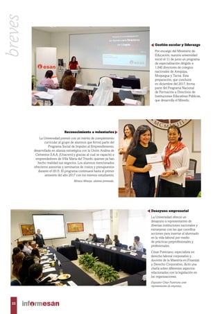 Gestión escolar y liderazgo
Por encargo del Ministerio de
Educación, nuestra universidad
inició el 11 de junio un programa
de especialización dirigido a
1,040 directores de colegios
nacionales de Arequipa,
Moquegua y Tacna. Esta
preparación, que concluirá
en diciembre del 2017, forma
parte del Programa Nacional
de Formación a Directivos de
Instituciones Educativas Públicas,
que desarrolla el Minedu.
Reconocimiento a voluntarios
La Universidad premió con un mérito de complemento
curricular al grupo de alumnos que formó parte del
Programa Social de Impulso al Emprendimiento,
desarrollado en alianza estratégica con la Unión Andina de
Cementos S.A.A. (Unacem) y gracias al cual se capacitó a
emprendedores de Villa María del Triunfo, quienes ya han
hecho realidad sus negocios. Los alumnos mencionados
ofrecieron asesorías y seminarios de costos y presupuestos
durante el 2015. El programa continuará hasta el primer
semestre del año 2017 con los mismos estudiantes.
Mónica Minaya, alumna premiada.
Desayuno empresarial
La Universidad ofreció un
desayuno a representantes de
diversas instituciones nacionales y
extranjeras con las que coordina
acciones para insertar al alumnado
en la vida laboral por medio
de prácticas preprofesionales y
profesionales.
César Puntriano, especialista en
derecho laboral corporativo y
docente de la Maestría en Finanzas
y Derecho Corporativo, dictó una
charla sobre diferentes aspectos
relacionados con la legislación en
las organizaciones.
Expositor César Puntriano ante
representantes de empresas.
22
breves
 